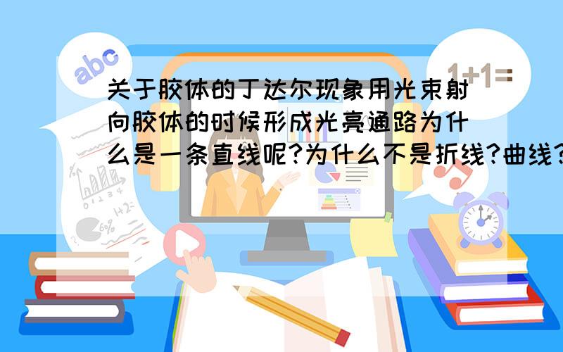 关于胶体的丁达尔现象用光束射向胶体的时候形成光亮通路为什么是一条直线呢?为什么不是折线?曲线?射向溶液的时候为什么透不过去?溶液里的小粒子发生的是反射?折射?还是什么射?好不理