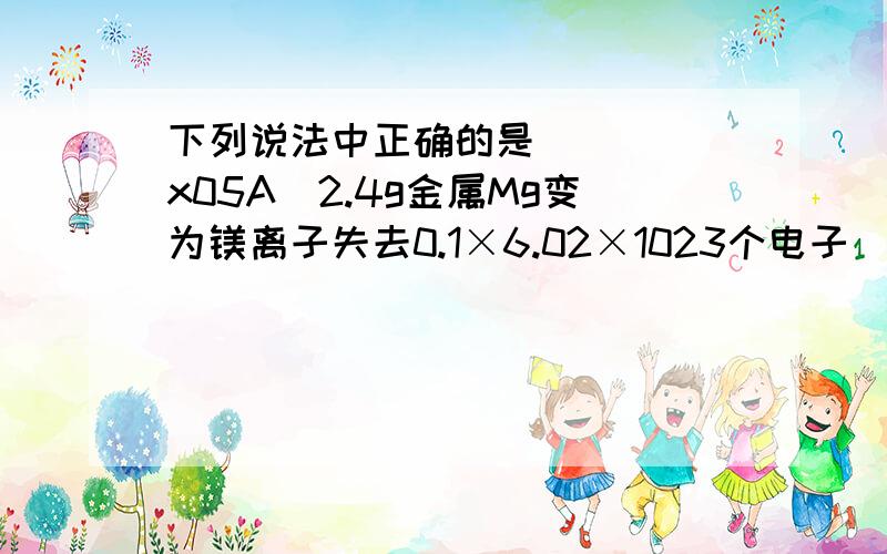 下列说法中正确的是 ( )\x05A．2.4g金属Mg变为镁离子失去0.1×6.02×1023个电子\x05B．1.6gCH4所含的质子数是6.02×1023\x05C．1L0.1mol/LNH4Cl溶液中所含有的NH4+数是0.1×6.02×1023\x05D．标准状况下,5.6LCCl4中所