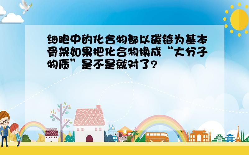 细胞中的化合物都以碳链为基本骨架如果把化合物换成“大分子物质”是不是就对了?