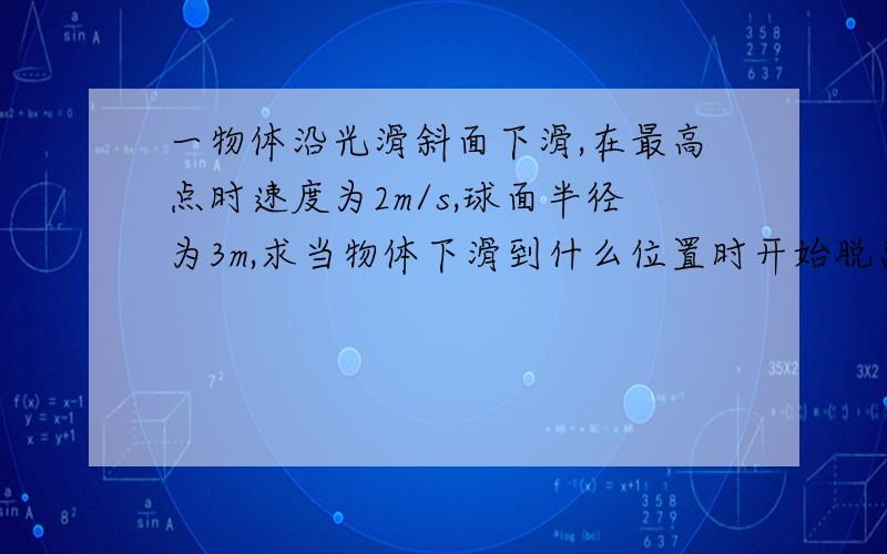 一物体沿光滑斜面下滑,在最高点时速度为2m/s,球面半径为3m,求当物体下滑到什么位置时开始脱离球面?当物体下滑到圆上某点的半径与竖直半径成37°角时.设x为度数然后列方程具体上q来问我