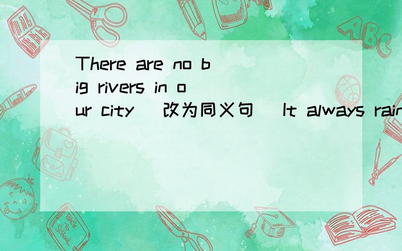 There are no big rivers in our city (改为同义句） It always rains in summer here (改为一般疑问句）