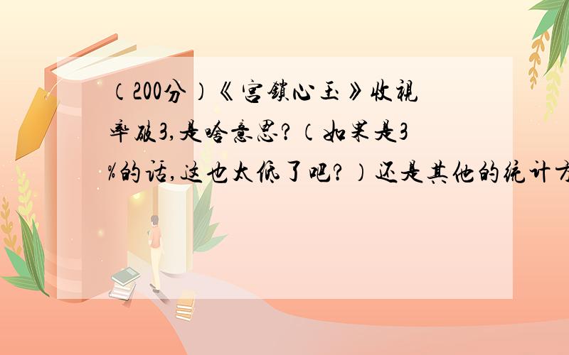 （200分）《宫锁心玉》收视率破3,是啥意思?（如果是3%的话,这也太低了吧?）还是其他的统计方式?谁能给我讲解下中国电视剧收视率的统计方式,何为高何为低?都是怎么统计出来的?