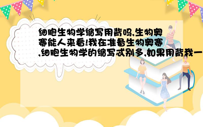 细胞生物学缩写用背吗,生物奥赛能人来看!我在准备生物奥赛,细胞生物学的缩写忒别多,如果用背我一定背,但是不知道用不用.如果有参加生物奥赛的前辈,帮忙给动物学支支招,我动物学学得