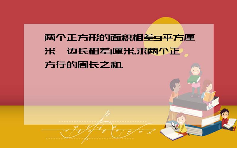 两个正方形的面积相差9平方厘米,边长相差1厘米.求两个正方行的周长之和.