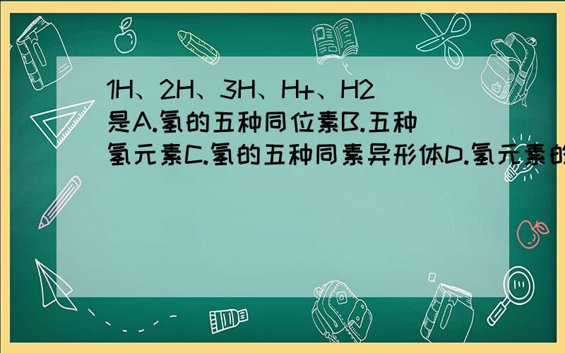 1H、2H、3H、H+、H2是A.氢的五种同位素B.五种氢元素C.氢的五种同素异形体D.氢元素的五种不同微粒（请分析一下C和D）