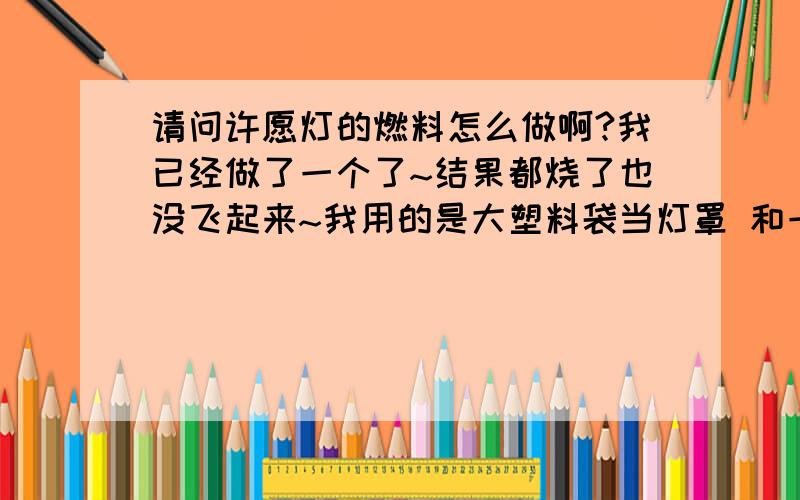 请问许愿灯的燃料怎么做啊?我已经做了一个了~结果都烧了也没飞起来~我用的是大塑料袋当灯罩 和一些蜡烛作燃料还有 树枝做成的框框.结果出人意料~飞不起来啊!我想知道是哪里出了问题~