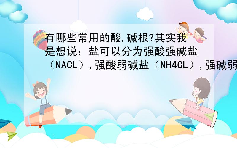 有哪些常用的酸,碱根?其实我是想说：盐可以分为强酸强碱盐（NACL）,强酸弱碱盐（NH4CL）,强碱弱酸盐（NACO3）,弱酸弱碱盐（CH3COOHNH4）,所以我知道：CL-是强酸根,我想知道怎样很快看出物质是