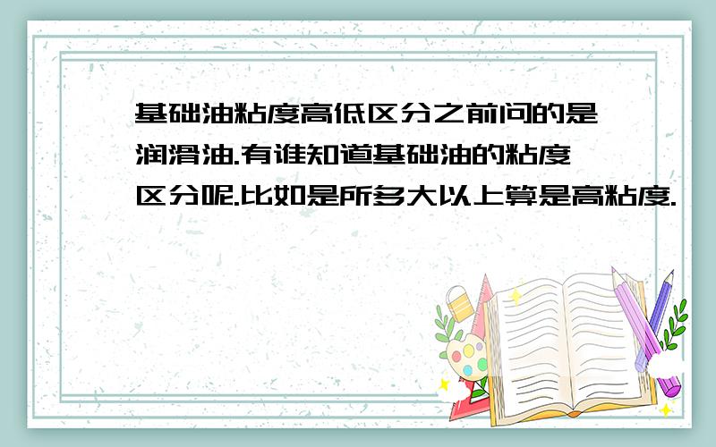 基础油粘度高低区分之前问的是润滑油.有谁知道基础油的粘度区分呢.比如是所多大以上算是高粘度.