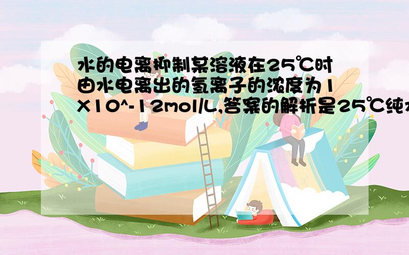 水的电离抑制某溶液在25℃时由水电离出的氢离子的浓度为1X10^-12mol/L,答案的解析是25℃纯水中c(H+)=c(OH-)=1X10^-7mol/L,题目是由水电离出的氢离子浓度为1X10^-12mol/L,是水的电离平衡被抑制的结果.