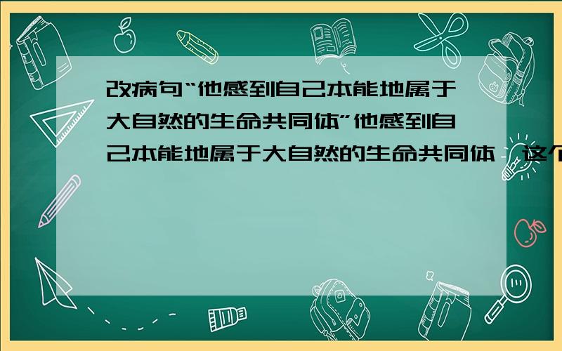 改病句“他感到自己本能地属于大自然的生命共同体”他感到自己本能地属于大自然的生命共同体,这个句子