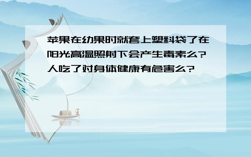 苹果在幼果时就套上塑料袋了在阳光高温照射下会产生毒素么?人吃了对身体健康有危害么?