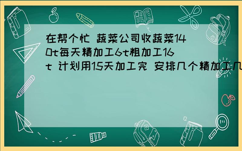 在帮个忙 蔬菜公司收蔬菜140t每天精加工6t粗加工16t 计划用15天加工完 安排几个精加工几个粗加工