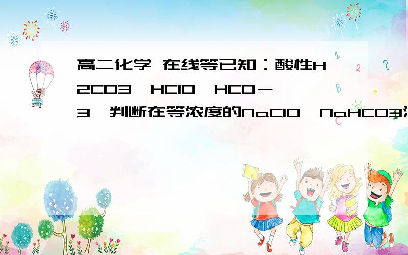 高二化学 在线等已知：酸性H2CO3＞HClO＞HCO－3,判断在等浓度的NaClO、NaHCO3混合溶液中,各种离子浓度关已知：酸性H2CO3＞HClO＞HCO－3,判断在等浓度的NaClO、NaHCO3混合溶液中,各种离子浓度关系正