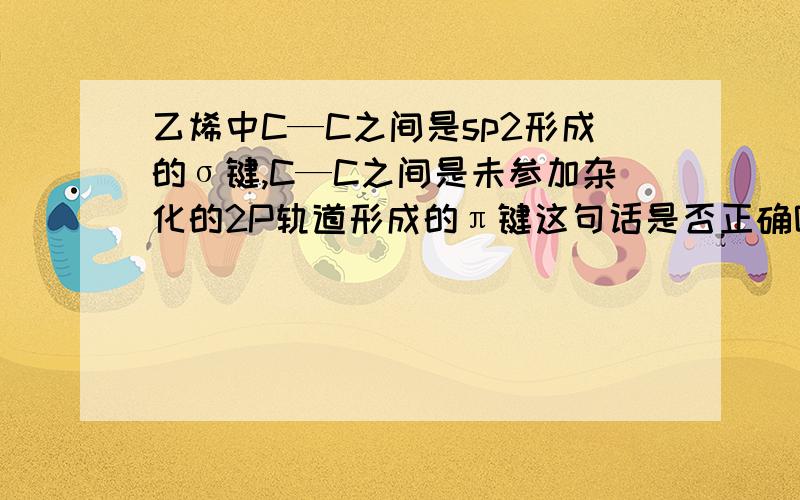 乙烯中C—C之间是sp2形成的σ键,C—C之间是未参加杂化的2P轨道形成的π键这句话是否正确呢?乙烯中C—H之间是sp2形成的σ键，C—C之间是未参加杂化的2P轨道形成的π键这句话是否正确呢？以上