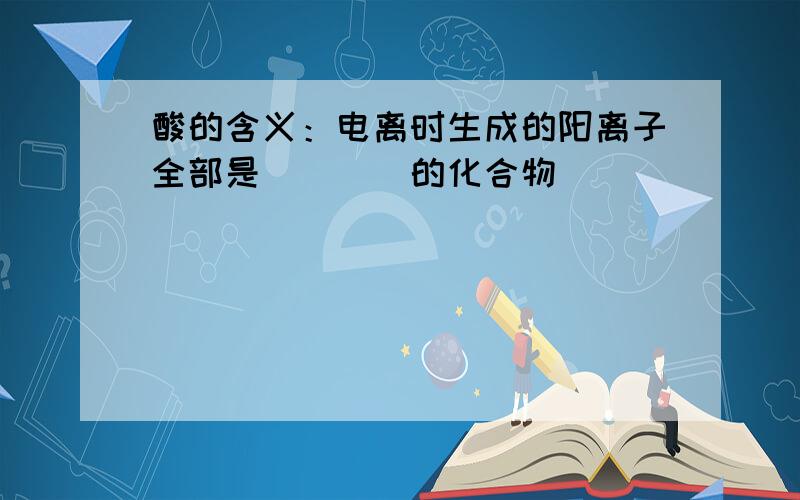 酸的含义：电离时生成的阳离子全部是____的化合物