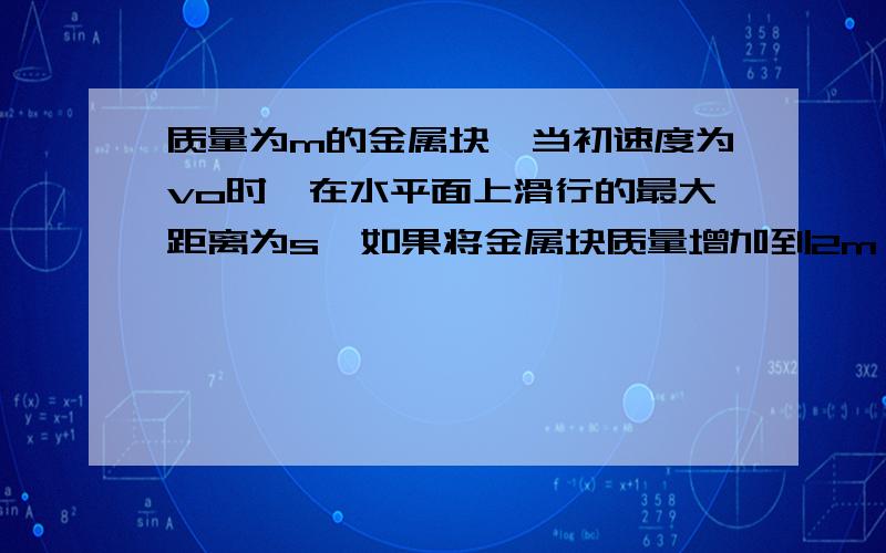 质量为m的金属块,当初速度为vo时,在水平面上滑行的最大距离为s,如果将金属块质量增加到2m,除速度增达到2vo,在同一水平面上该金属块最多能滑行的距离为（）A:s B:2s C:4s D:s/2请具体用动能定