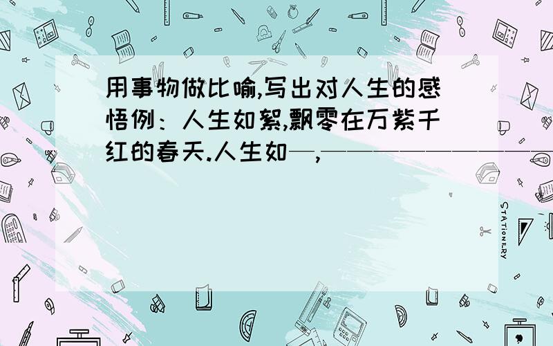 用事物做比喻,写出对人生的感悟例：人生如絮,飘零在万紫千红的春天.人生如—,——————————；人生如—,——————————.