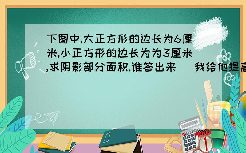 下图中,大正方形的边长为6厘米,小正方形的边长为为3厘米,求阴影部分面积.谁答出来   我给他提高悬赏