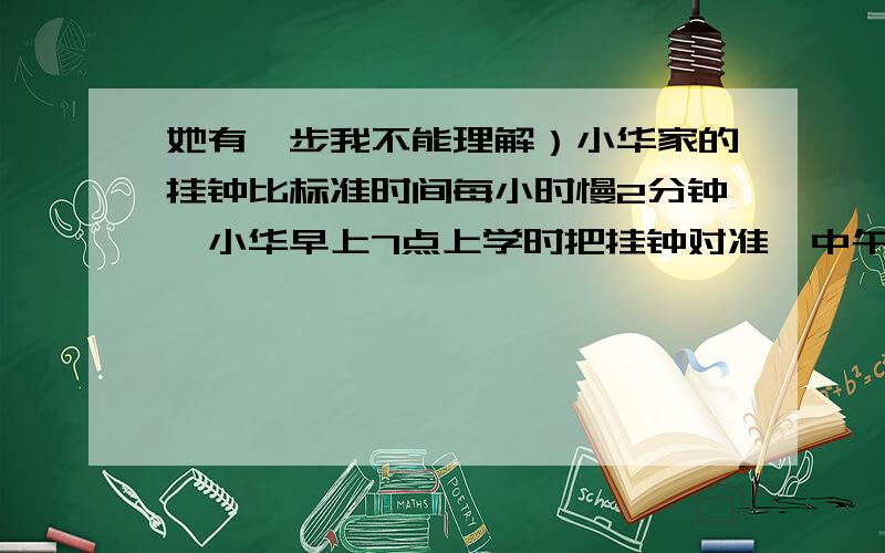 她有一步我不能理解）小华家的挂钟比标准时间每小时慢2分钟,小华早上7点上学时把挂钟对准,中午回家时挂钟正好指着12点.问：此时的标准时间是多少?我们老师的答案是12又29分之5,58分之60X