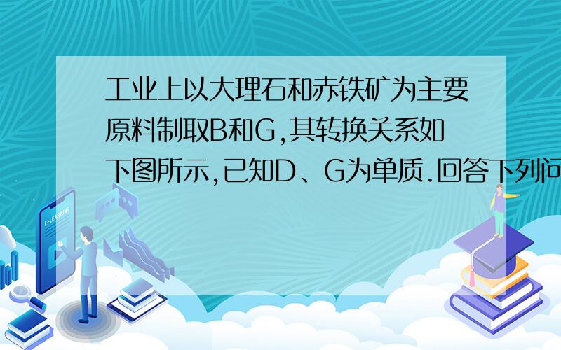 工业上以大理石和赤铁矿为主要原料制取B和G,其转换关系如下图所示,已知D、G为单质.回答下列问题：（1）写出工业制取的两种物质的化学式：B＿＿＿G＿＿＿（2）写出反应③的化学方程式