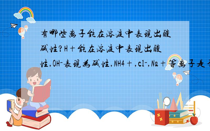 有哪些离子能在溶液中表现出酸碱性?H+能在溶液中表现出酸性,OH-表现为碱性,NH4+,cl-,Na+等离子是否会表现出酸碱性?请说明原因