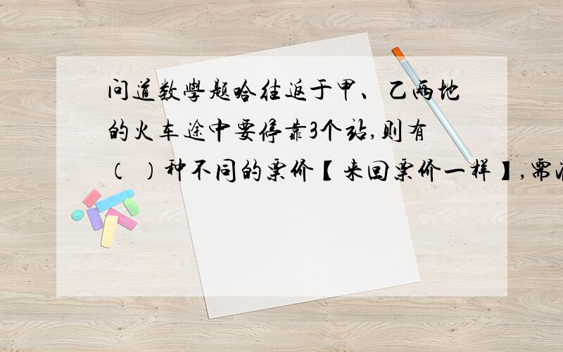 问道数学题哈往返于甲、乙两地的火车途中要停靠3个站,则有（ ）种不同的票价【来回票价一样】,需准备（ ） 种车票