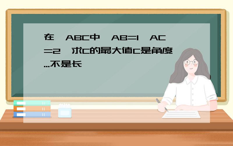 在△ABC中,AB=1,AC=2,求C的最大值C是角度诶...不是长