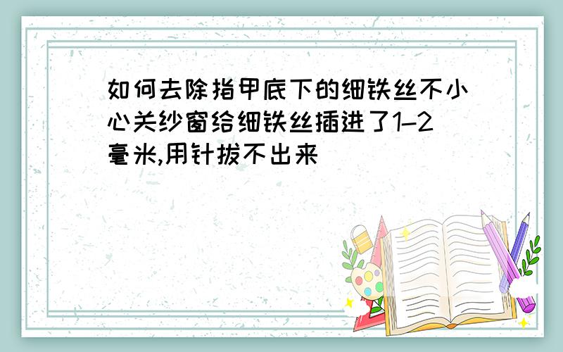 如何去除指甲底下的细铁丝不小心关纱窗给细铁丝插进了1-2毫米,用针拔不出来