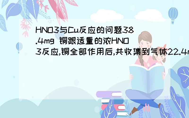 HNO3与Cu反应的问题38.4mg 铜跟适量的浓HNO3反应,铜全部作用后,共收集到气体22.4mL(标况),反应消耗的HNO3的物质的量可能是A1.0/10的三次方molB2.2/10的三次方mol请最好写步骤