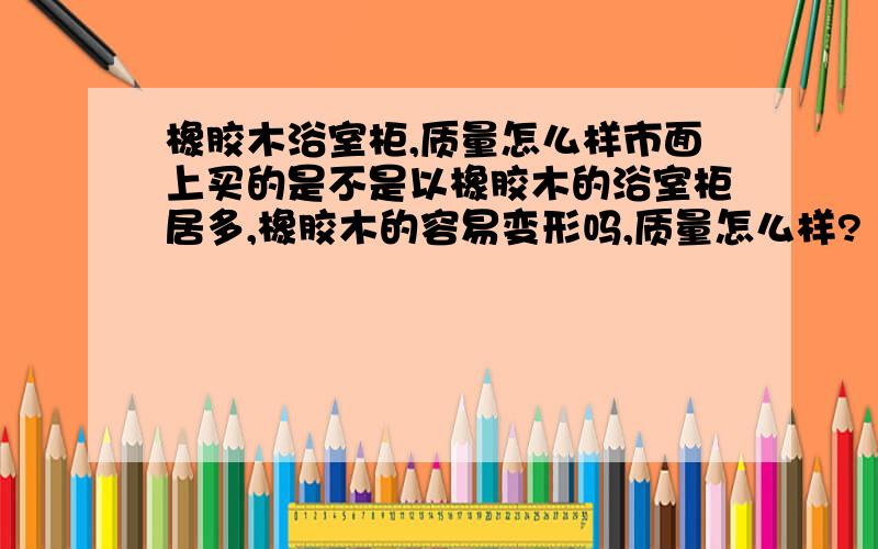 橡胶木浴室柜,质量怎么样市面上买的是不是以橡胶木的浴室柜居多,橡胶木的容易变形吗,质量怎么样?