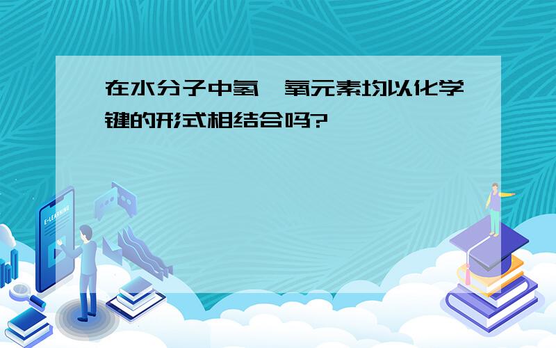 在水分子中氢,氧元素均以化学键的形式相结合吗?