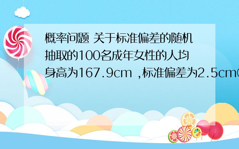 概率问题 关于标准偏差的随机抽取的100名成年女性的人均身高为167.9cm ,标准偏差为2.5cm①从10名女性的平均身高中,身高大于168cm的概率大概是多少?  答案是0.4497,我想要过程是正态分布的