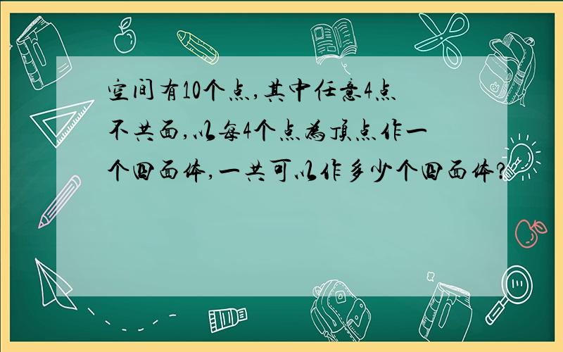 空间有10个点,其中任意4点不共面,以每4个点为顶点作一个四面体,一共可以作多少个四面体?