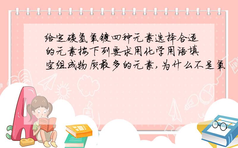 给定碳氢氧镁四种元素选择合适的元素按下列要求用化学用语填空组成物质最多的元素,为什么不是氧