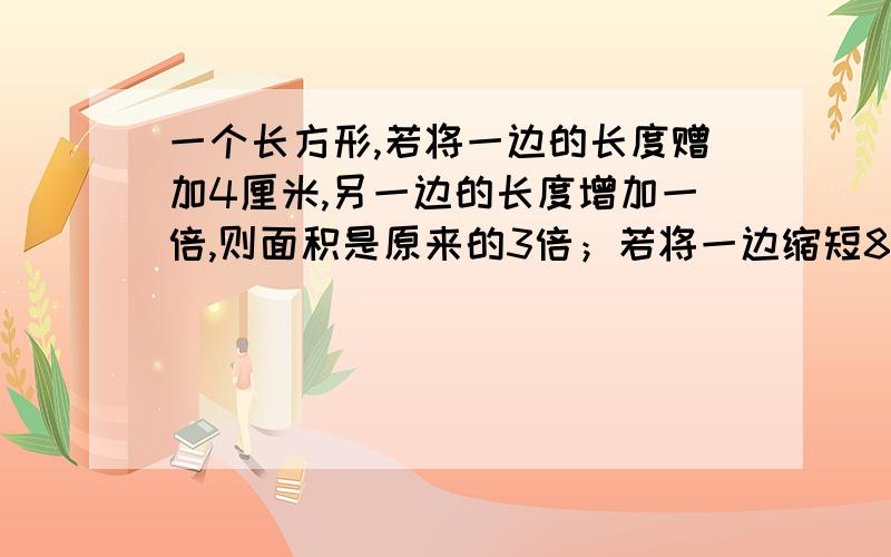 一个长方形,若将一边的长度赠加4厘米,另一边的长度增加一倍,则面积是原来的3倍；若将一边缩短8厘米,就成为正方形.那么这个长方形的面积是多少平方厘米?半个小时以内!给好的加15抓紧时