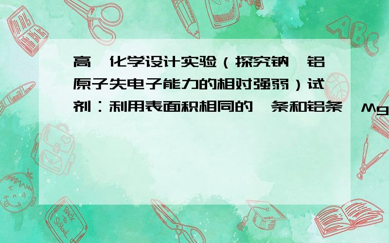 高一化学设计实验（探究钠镁铝原子失电子能力的相对强弱）试剂：利用表面积相同的镁条和铝条、MgCl2溶液,金属钠、盐酸（1mol/L),NaOH溶液,AlCl3溶液,蒸馏水仪器：烧杯、试管、表面皿、酒精