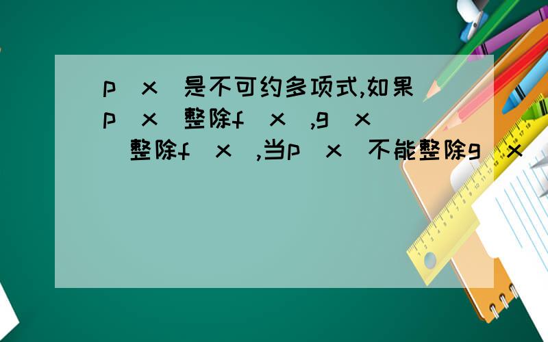 p(x)是不可约多项式,如果p(x)整除f(x),g(x)整除f(x),当p(x)不能整除g(x),证明p(x)g(x)整除f(x)