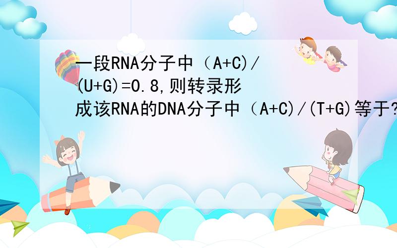 一段RNA分子中（A+C)/(U+G)=0.8,则转录形成该RNA的DNA分子中（A+C)/(T+G)等于?帮我算下?.  详细解答呀.  谢谢.