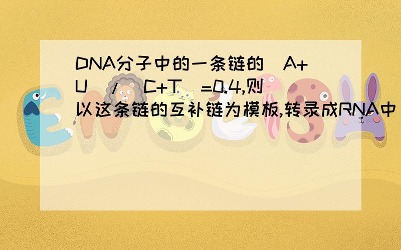 DNA分子中的一条链的(A+U)/(C+T)=0.4,则以这条链的互补链为模板,转录成RNA中(A+G)/(C+U)的值RT