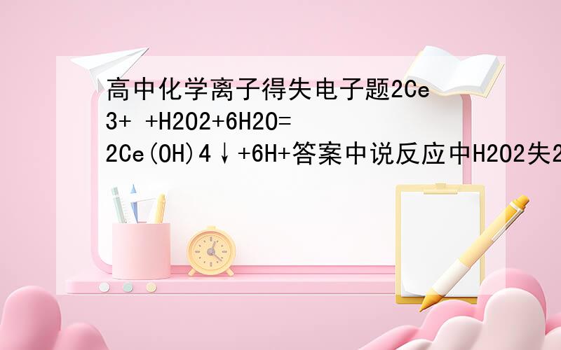 高中化学离子得失电子题2Ce3+ +H2O2+6H2O=2Ce(OH)4↓+6H+答案中说反应中H2O2失2摩尔电子是怎么算出来的?失去的电子又给了谁?