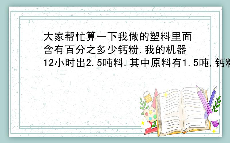 大家帮忙算一下我做的塑料里面含有百分之多少钙粉.我的机器12小时出2.5吨料,其中原料有1.5吨,钙粉是1吨我的机器12小时出2.4吨料,其中原料有1.4吨,钙粉是1吨,请帮忙算一下每吨含有百分之多