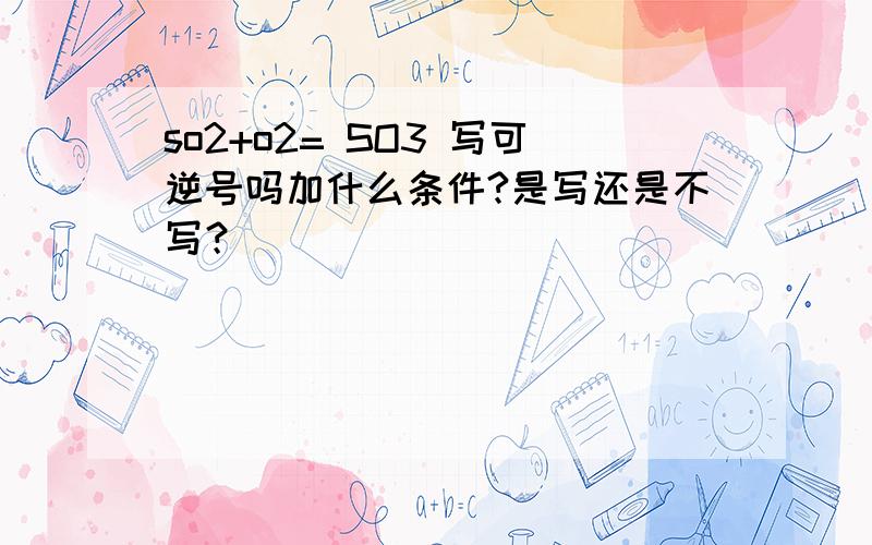 so2+o2= SO3 写可逆号吗加什么条件?是写还是不写？