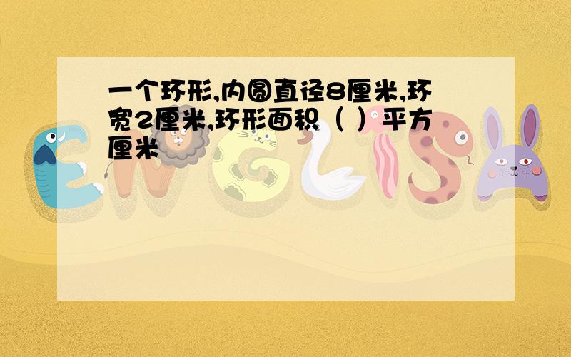 一个环形,内圆直径8厘米,环宽2厘米,环形面积（ ）平方厘米