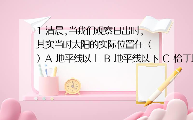 1 清晨,当我们观察日出时,其实当时太阳的实际位置在（ ）A 地平线以上 B 地平线以下 C 恰于地平线 D 无法判断2 两只相同的脸盆,一只是空的,另一只装满水,我们从脸盆的斜上方观察,脸盆深度