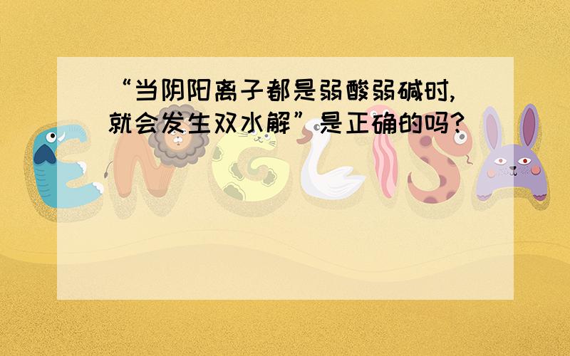 “当阴阳离子都是弱酸弱碱时,就会发生双水解”是正确的吗?