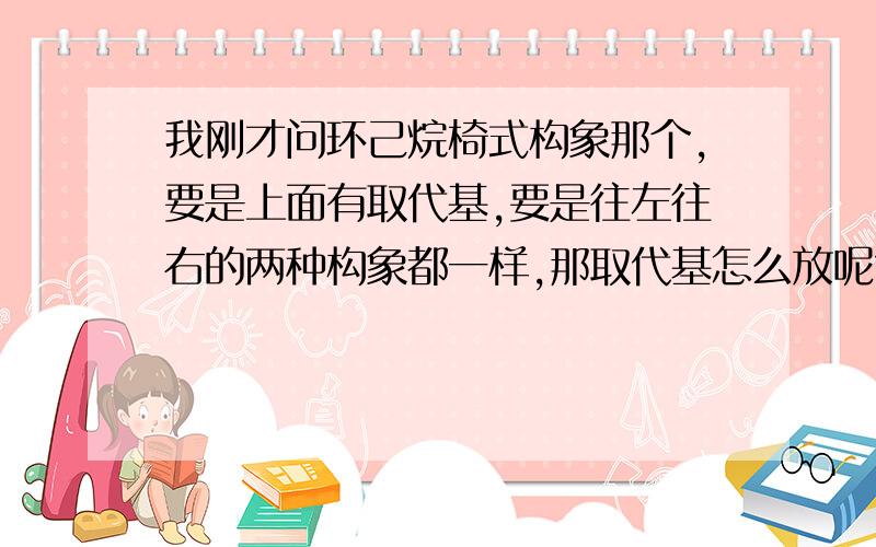 我刚才问环己烷椅式构象那个,要是上面有取代基,要是往左往右的两种构象都一样,那取代基怎么放呢?