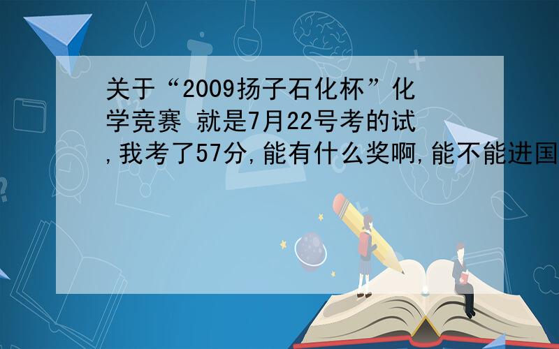 关于“2009扬子石化杯”化学竞赛 就是7月22号考的试,我考了57分,能有什么奖啊,能不能进国初啊?一楼的你不懂装什么算，我告诉你！57分2等肯定没问题，就是不知道有没有1等，不懂给我滚!