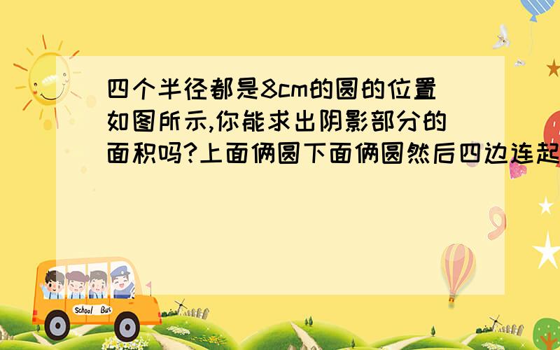 四个半径都是8cm的圆的位置如图所示,你能求出阴影部分的面积吗?上面俩圆下面俩圆然后四边连起来不是连成正方形半径相连就行除了四个圆其它的都是阴影部分