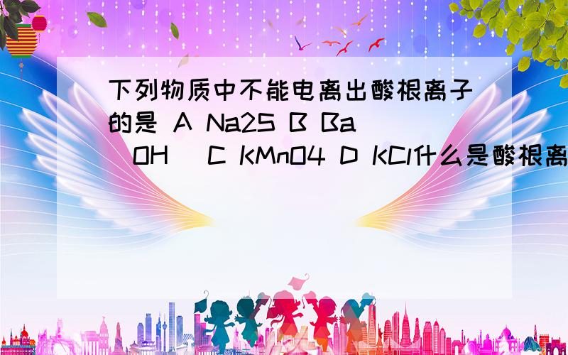 下列物质中不能电离出酸根离子的是 A Na2S B Ba(OH) C KMnO4 D KCl什么是酸根离子啊?