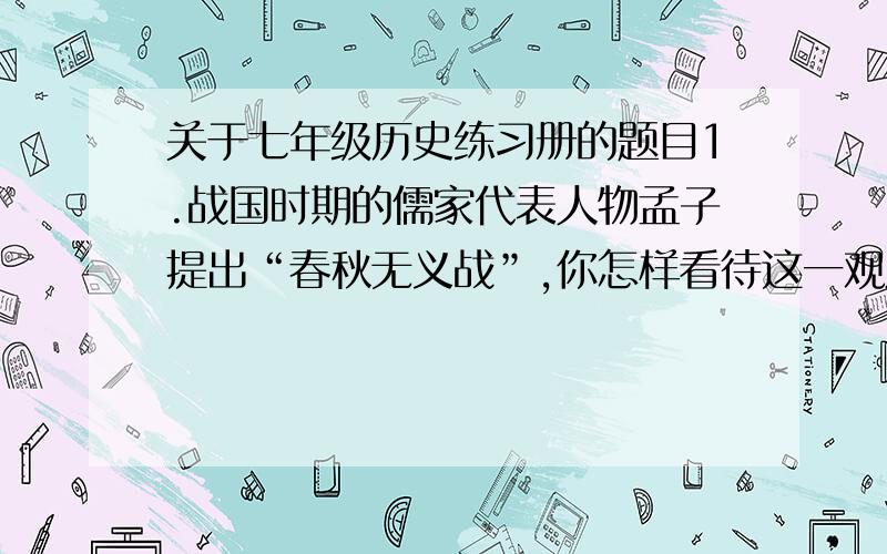 关于七年级历史练习册的题目1.战国时期的儒家代表人物孟子提出“春秋无义战”,你怎样看待这一观点?请结合史实谈谈.2.唐朝大诗人李白在《古风》组诗中写道：“秦王扫六合,虎视何雄哉!